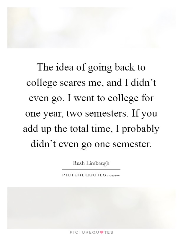The idea of going back to college scares me, and I didn't even go. I went to college for one year, two semesters. If you add up the total time, I probably didn't even go one semester. Picture Quote #1