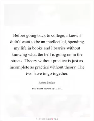Before going back to college, I knew I didn’t want to be an intellectual, spending my life in books and libraries without knowing what the hell is going on in the streets. Theory without practice is just as incomplete as practice without theory. The two have to go together Picture Quote #1