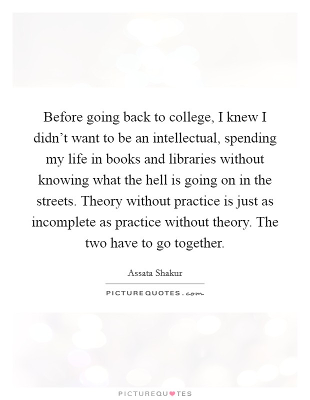 Before going back to college, I knew I didn't want to be an intellectual, spending my life in books and libraries without knowing what the hell is going on in the streets. Theory without practice is just as incomplete as practice without theory. The two have to go together. Picture Quote #1