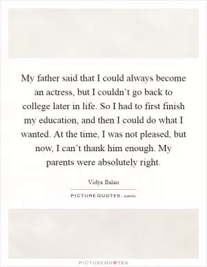My father said that I could always become an actress, but I couldn’t go back to college later in life. So I had to first finish my education, and then I could do what I wanted. At the time, I was not pleased, but now, I can’t thank him enough. My parents were absolutely right Picture Quote #1