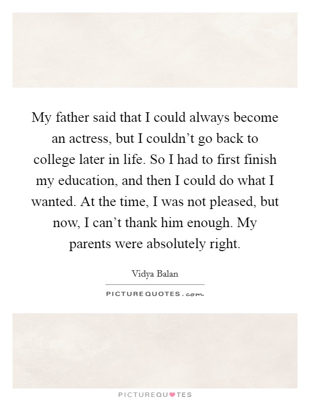 My father said that I could always become an actress, but I couldn't go back to college later in life. So I had to first finish my education, and then I could do what I wanted. At the time, I was not pleased, but now, I can't thank him enough. My parents were absolutely right. Picture Quote #1
