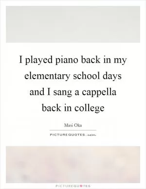 I played piano back in my elementary school days and I sang a cappella back in college Picture Quote #1