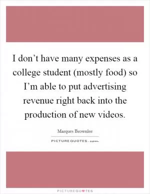 I don’t have many expenses as a college student (mostly food) so I’m able to put advertising revenue right back into the production of new videos Picture Quote #1