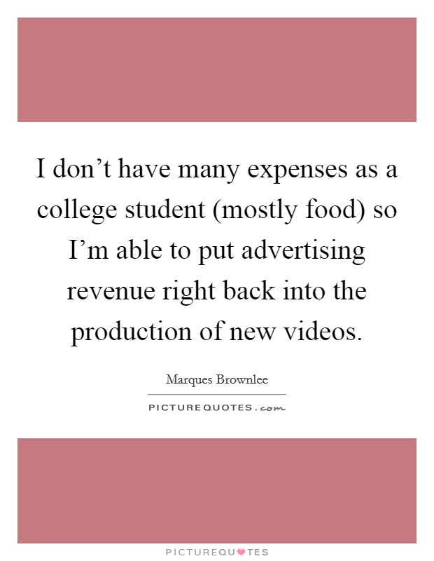 I don't have many expenses as a college student (mostly food) so I'm able to put advertising revenue right back into the production of new videos. Picture Quote #1