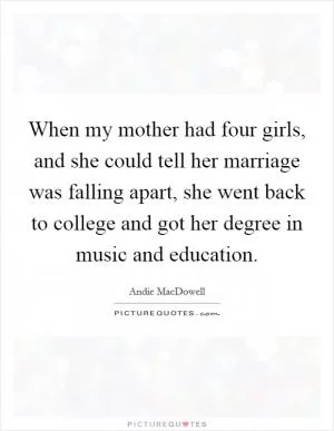 When my mother had four girls, and she could tell her marriage was falling apart, she went back to college and got her degree in music and education Picture Quote #1