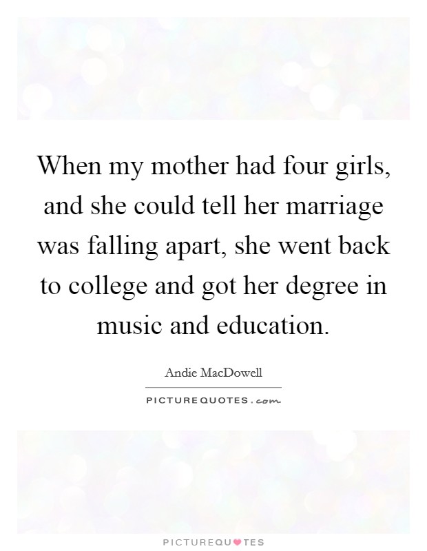 When my mother had four girls, and she could tell her marriage was falling apart, she went back to college and got her degree in music and education. Picture Quote #1