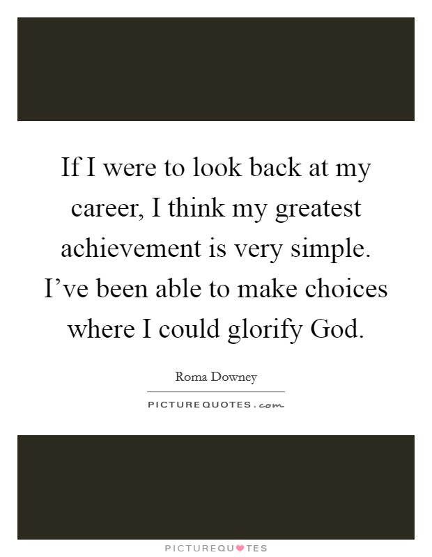 If I were to look back at my career, I think my greatest achievement is very simple. I've been able to make choices where I could glorify God. Picture Quote #1