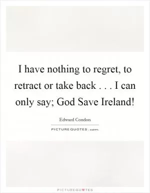 I have nothing to regret, to retract or take back . . . I can only say; God Save Ireland! Picture Quote #1