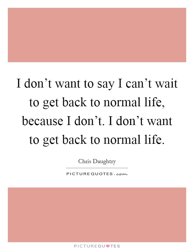 I don't want to say I can't wait to get back to normal life, because I don't. I don't want to get back to normal life. Picture Quote #1