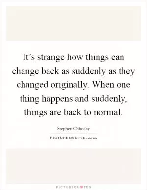 It’s strange how things can change back as suddenly as they changed originally. When one thing happens and suddenly, things are back to normal Picture Quote #1
