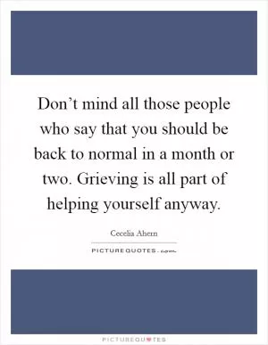 Don’t mind all those people who say that you should be back to normal in a month or two. Grieving is all part of helping yourself anyway Picture Quote #1