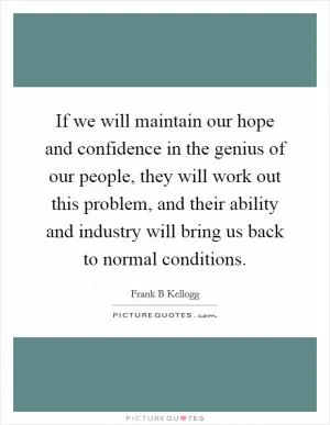 If we will maintain our hope and confidence in the genius of our people, they will work out this problem, and their ability and industry will bring us back to normal conditions Picture Quote #1