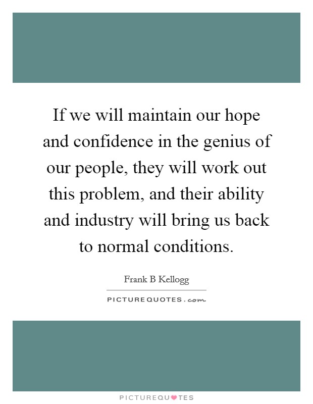 If we will maintain our hope and confidence in the genius of our people, they will work out this problem, and their ability and industry will bring us back to normal conditions. Picture Quote #1