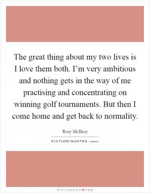 The great thing about my two lives is I love them both. I’m very ambitious and nothing gets in the way of me practising and concentrating on winning golf tournaments. But then I come home and get back to normality Picture Quote #1