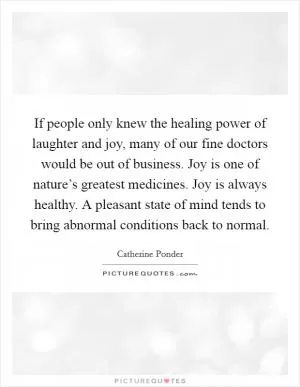 If people only knew the healing power of laughter and joy, many of our fine doctors would be out of business. Joy is one of nature’s greatest medicines. Joy is always healthy. A pleasant state of mind tends to bring abnormal conditions back to normal Picture Quote #1