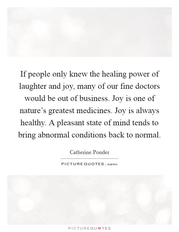 If people only knew the healing power of laughter and joy, many of our fine doctors would be out of business. Joy is one of nature's greatest medicines. Joy is always healthy. A pleasant state of mind tends to bring abnormal conditions back to normal. Picture Quote #1