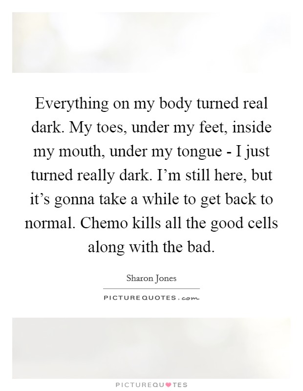 Everything on my body turned real dark. My toes, under my feet, inside my mouth, under my tongue - I just turned really dark. I'm still here, but it's gonna take a while to get back to normal. Chemo kills all the good cells along with the bad. Picture Quote #1