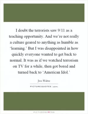 I doubt the terrorists saw 9/11 as a teaching opportunity. And we’re not really a culture geared to anything as humble as ‘learning.’ But I was disappointed in how quickly everyone wanted to get back to normal. It was as if we watched terrorism on TV for a while, then got bored and turned back to ‘American Idol.’ Picture Quote #1