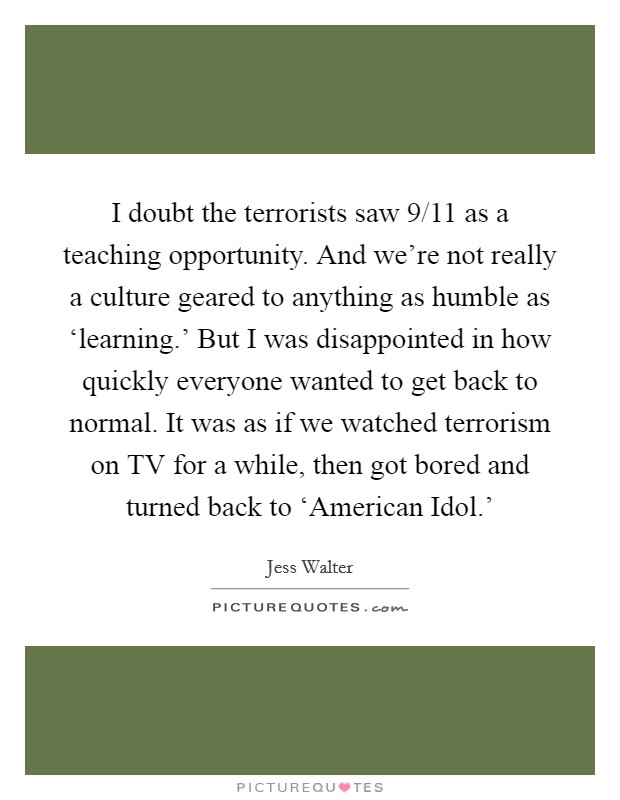 I doubt the terrorists saw 9/11 as a teaching opportunity. And we're not really a culture geared to anything as humble as ‘learning.' But I was disappointed in how quickly everyone wanted to get back to normal. It was as if we watched terrorism on TV for a while, then got bored and turned back to ‘American Idol.' Picture Quote #1
