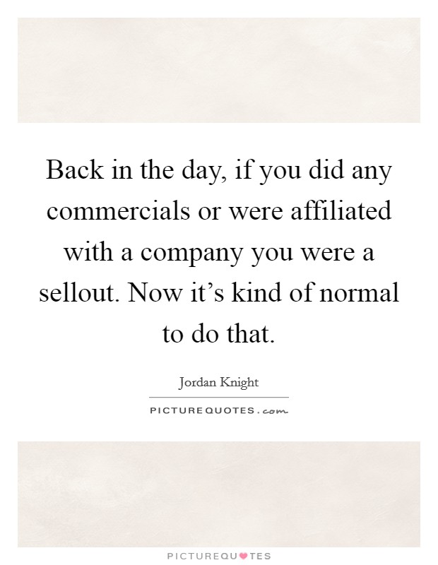 Back in the day, if you did any commercials or were affiliated with a company you were a sellout. Now it's kind of normal to do that. Picture Quote #1