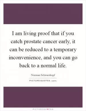 I am living proof that if you catch prostate cancer early, it can be reduced to a temporary inconvenience, and you can go back to a normal life Picture Quote #1