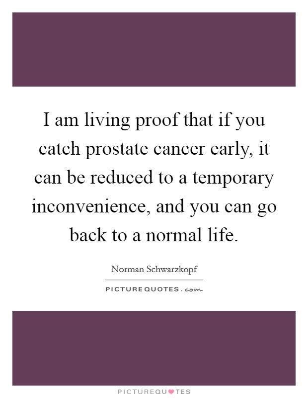 I am living proof that if you catch prostate cancer early, it can be reduced to a temporary inconvenience, and you can go back to a normal life. Picture Quote #1