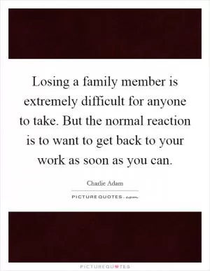 Losing a family member is extremely difficult for anyone to take. But the normal reaction is to want to get back to your work as soon as you can Picture Quote #1