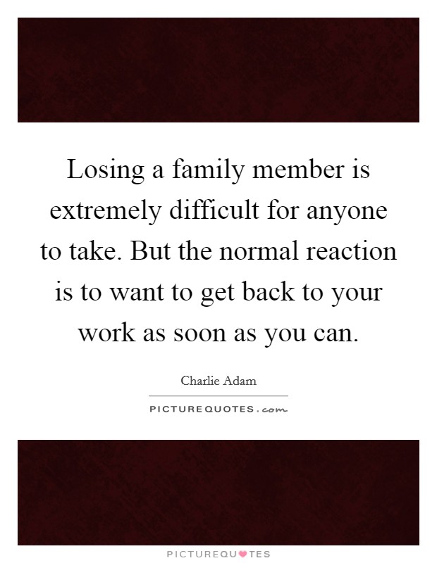 Losing a family member is extremely difficult for anyone to take. But the normal reaction is to want to get back to your work as soon as you can. Picture Quote #1