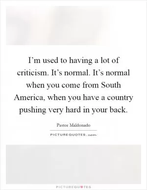 I’m used to having a lot of criticism. It’s normal. It’s normal when you come from South America, when you have a country pushing very hard in your back Picture Quote #1