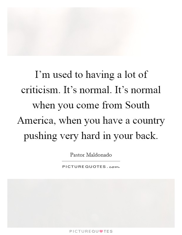 I'm used to having a lot of criticism. It's normal. It's normal when you come from South America, when you have a country pushing very hard in your back. Picture Quote #1