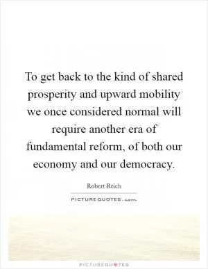 To get back to the kind of shared prosperity and upward mobility we once considered normal will require another era of fundamental reform, of both our economy and our democracy Picture Quote #1