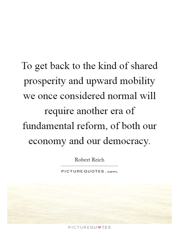 To get back to the kind of shared prosperity and upward mobility we once considered normal will require another era of fundamental reform, of both our economy and our democracy. Picture Quote #1