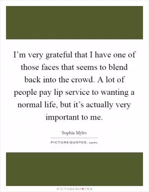 I’m very grateful that I have one of those faces that seems to blend back into the crowd. A lot of people pay lip service to wanting a normal life, but it’s actually very important to me Picture Quote #1