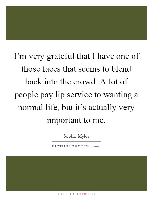 I'm very grateful that I have one of those faces that seems to blend back into the crowd. A lot of people pay lip service to wanting a normal life, but it's actually very important to me. Picture Quote #1