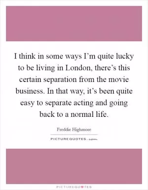 I think in some ways I’m quite lucky to be living in London, there’s this certain separation from the movie business. In that way, it’s been quite easy to separate acting and going back to a normal life Picture Quote #1
