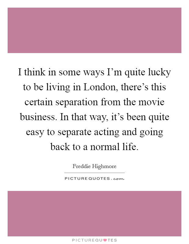 I think in some ways I'm quite lucky to be living in London, there's this certain separation from the movie business. In that way, it's been quite easy to separate acting and going back to a normal life. Picture Quote #1