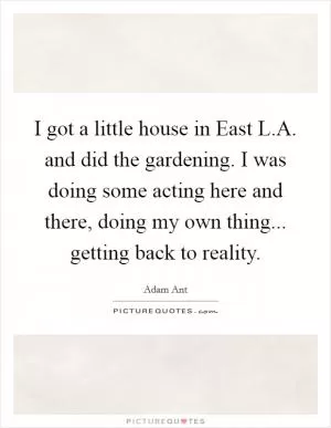 I got a little house in East L.A. and did the gardening. I was doing some acting here and there, doing my own thing... getting back to reality Picture Quote #1