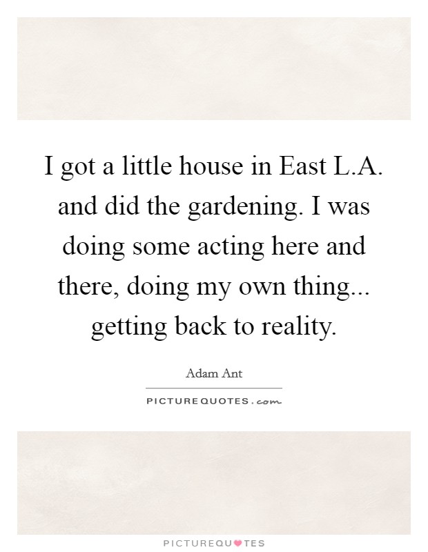 I got a little house in East L.A. and did the gardening. I was doing some acting here and there, doing my own thing... getting back to reality. Picture Quote #1