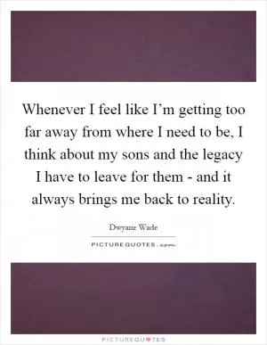 Whenever I feel like I’m getting too far away from where I need to be, I think about my sons and the legacy I have to leave for them - and it always brings me back to reality Picture Quote #1