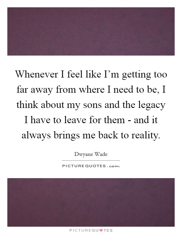 Whenever I feel like I'm getting too far away from where I need to be, I think about my sons and the legacy I have to leave for them - and it always brings me back to reality. Picture Quote #1