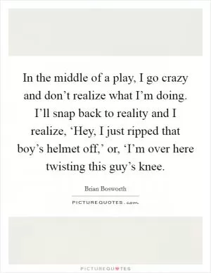 In the middle of a play, I go crazy and don’t realize what I’m doing. I’ll snap back to reality and I realize, ‘Hey, I just ripped that boy’s helmet off,’ or, ‘I’m over here twisting this guy’s knee Picture Quote #1