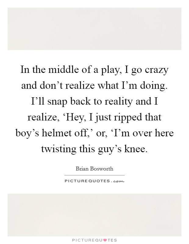 In the middle of a play, I go crazy and don't realize what I'm doing. I'll snap back to reality and I realize, ‘Hey, I just ripped that boy's helmet off,' or, ‘I'm over here twisting this guy's knee. Picture Quote #1