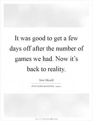 It was good to get a few days off after the number of games we had. Now it’s back to reality Picture Quote #1