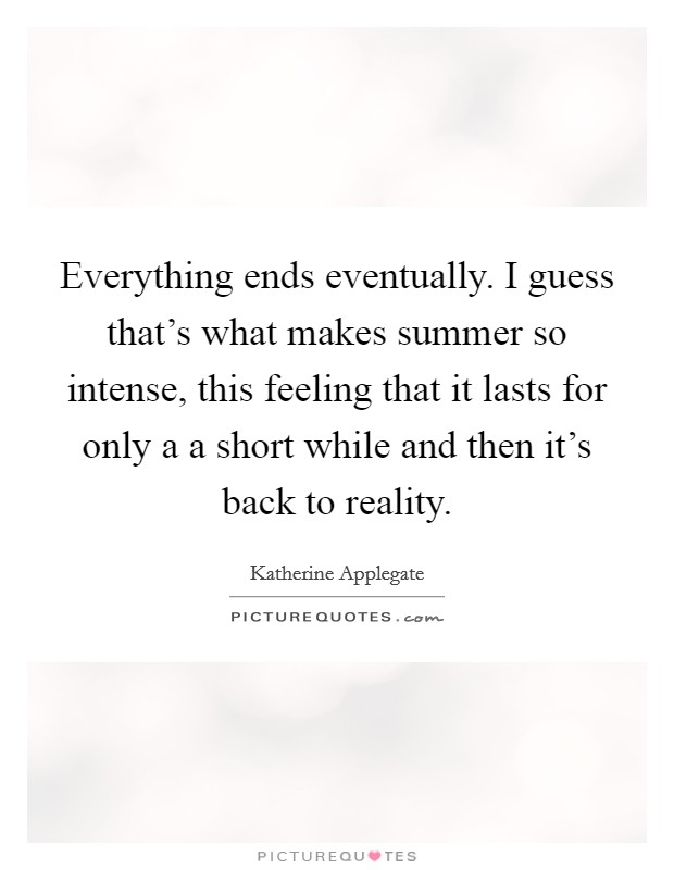 Everything ends eventually. I guess that's what makes summer so intense, this feeling that it lasts for only a a short while and then it's back to reality. Picture Quote #1