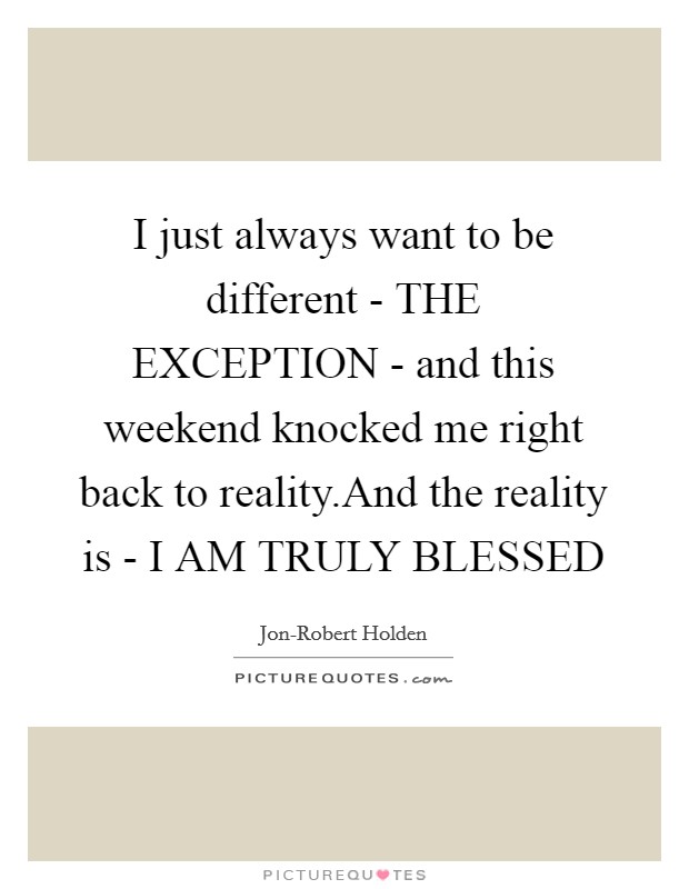 I just always want to be different - THE EXCEPTION - and this weekend knocked me right back to reality.And the reality is - I AM TRULY BLESSED Picture Quote #1