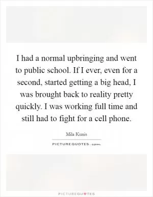 I had a normal upbringing and went to public school. If I ever, even for a second, started getting a big head, I was brought back to reality pretty quickly. I was working full time and still had to fight for a cell phone Picture Quote #1