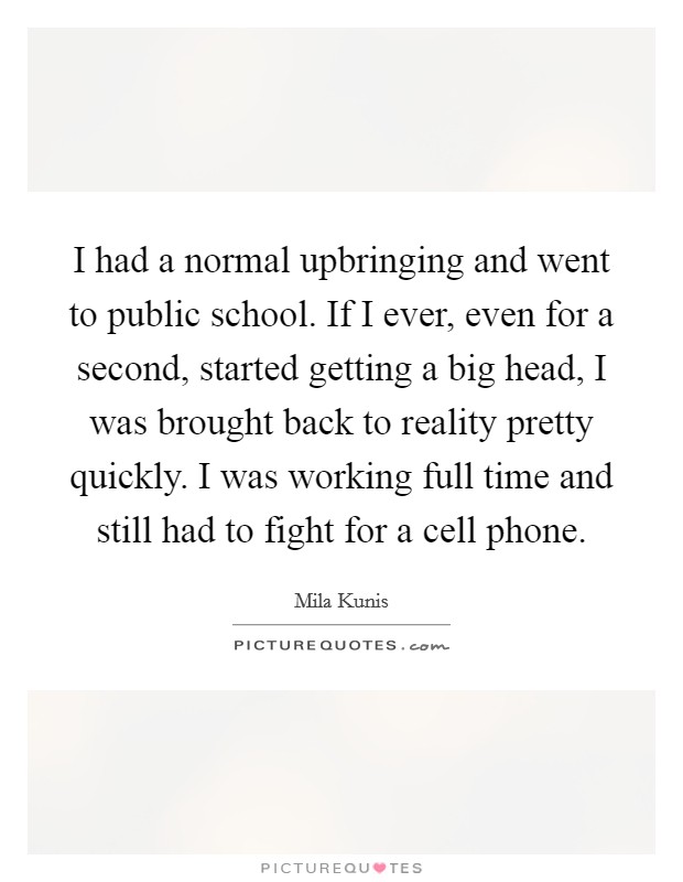 I had a normal upbringing and went to public school. If I ever, even for a second, started getting a big head, I was brought back to reality pretty quickly. I was working full time and still had to fight for a cell phone. Picture Quote #1