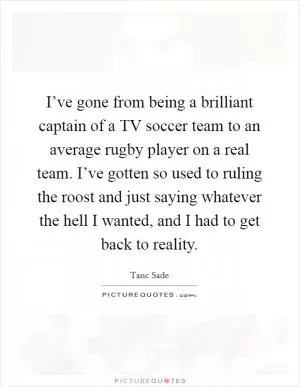 I’ve gone from being a brilliant captain of a TV soccer team to an average rugby player on a real team. I’ve gotten so used to ruling the roost and just saying whatever the hell I wanted, and I had to get back to reality Picture Quote #1