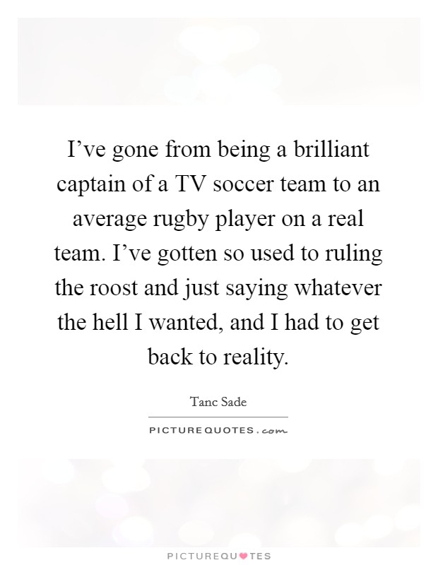 I've gone from being a brilliant captain of a TV soccer team to an average rugby player on a real team. I've gotten so used to ruling the roost and just saying whatever the hell I wanted, and I had to get back to reality. Picture Quote #1