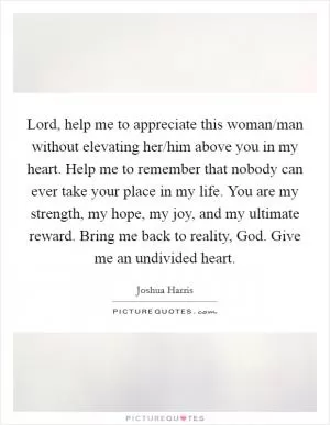 Lord, help me to appreciate this woman/man without elevating her/him above you in my heart. Help me to remember that nobody can ever take your place in my life. You are my strength, my hope, my joy, and my ultimate reward. Bring me back to reality, God. Give me an undivided heart Picture Quote #1